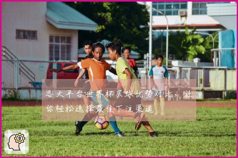 各大平台世界杯买球优势对比，让你轻松选择最佳下注渠道