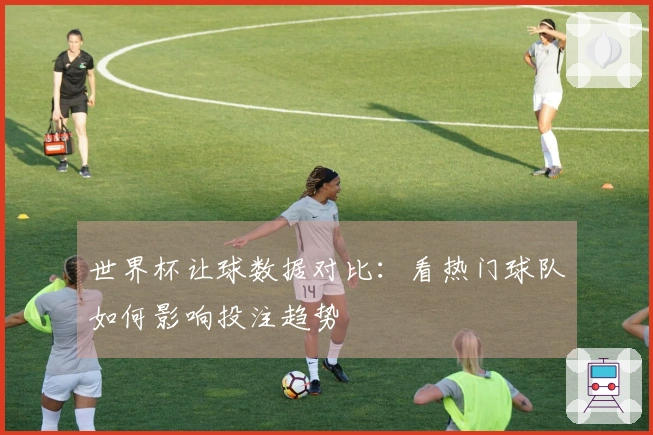 世界杯让球数据对比：看热门球队如何影响投注趋势